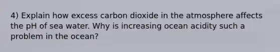 4) Explain how excess carbon dioxide in the atmosphere affects the pH of sea water. Why is increasing ocean acidity such a problem in the ocean?