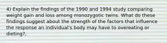 4) Explain the findings of the 1990 and 1994 study comparing weight gain and loss among monozygotic twins. What do these findings suggest about the strength of the factors that influence the response an individual's body may have to overeating or dieting?,