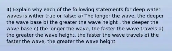 4) Explain why each of the following statements for deep water waves is wither true or false: a) The longer the wave, the deeper the wave base b) the greater the wave height , the deeper the wave base c) the longer the wave, the faster the wave travels d) the greater the wave height, the faster the wave travels e) the faster the wave, the greater the wave height