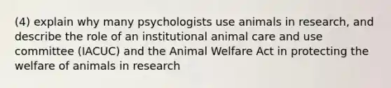 (4) explain why many psychologists use animals in research, and describe the role of an institutional animal care and use committee (IACUC) and the Animal Welfare Act in protecting the welfare of animals in research