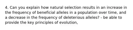 4. Can you explain how natural selection results in an increase in the frequency of beneficial alleles in a population over time, and a decrease in the frequency of deleterious alleles? - be able to provide the key principles of evolution,