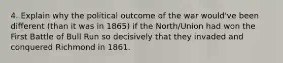 4. Explain why the political outcome of the war would've been different (than it was in 1865) if the North/Union had won the First Battle of Bull Run so decisively that they invaded and conquered Richmond in 1861.