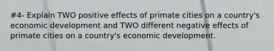 #4- Explain TWO positive effects of primate cities on a country's economic development and TWO different negative effects of primate cities on a country's economic development.