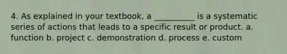 4. As explained in your textbook, a __________ is a systematic series of actions that leads to a specific result or product. a. function b. project c. demonstration d. process e. custom