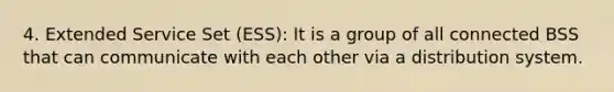 4. Extended Service Set (ESS): It is a group of all connected BSS that can communicate with each other via a distribution system.