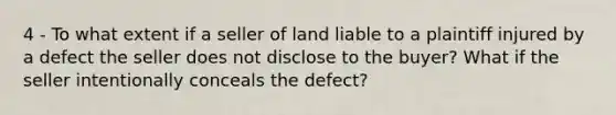 4 - To what extent if a seller of land liable to a plaintiff injured by a defect the seller does not disclose to the buyer? What if the seller intentionally conceals the defect?