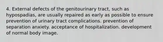 4. External defects of the genitourinary tract, such as hypospadias, are usually repaired as early as possible to ensure prevention of urinary tract complications. prevention of separation anxiety. acceptance of hospitalization. development of normal body image.