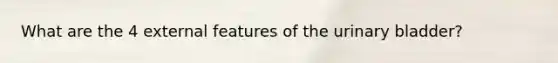 What are the 4 external features of the <a href='https://www.questionai.com/knowledge/kb9SdfFdD9-urinary-bladder' class='anchor-knowledge'>urinary bladder</a>?