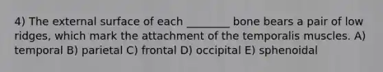 4) The external surface of each ________ bone bears a pair of low ridges, which mark the attachment of the temporalis muscles. A) temporal B) parietal C) frontal D) occipital E) sphenoidal