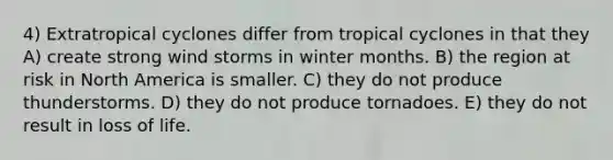 4) Extratropical cyclones differ from tropical cyclones in that they A) create strong wind storms in winter months. B) the region at risk in North America is smaller. C) they do not produce thunderstorms. D) they do not produce tornadoes. E) they do not result in loss of life.