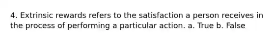 4. Extrinsic rewards refers to the satisfaction a person receives in the process of performing a particular action. a. True b. False