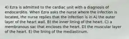 4) Ezra is admitted to the cardiac unit with a diagnosis of endocarditis. When Ezra asks the nurse where the infection is located, the nurse replies that the infection is in A) the outer layer of the heart wall. B) the inner lining of the heart. C) a membranous sac that encloses the heart. D) the muscular layer of the heart. E) the lining of the mediastinum.