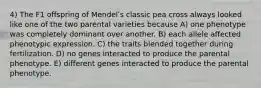 4) The F1 offspring of Mendelʹs classic pea cross always looked like one of the two parental varieties because A) one phenotype was completely dominant over another. B) each allele affected phenotypic expression. C) the traits blended together during fertilization. D) no genes interacted to produce the parental phenotype. E) different genes interacted to produce the parental phenotype.