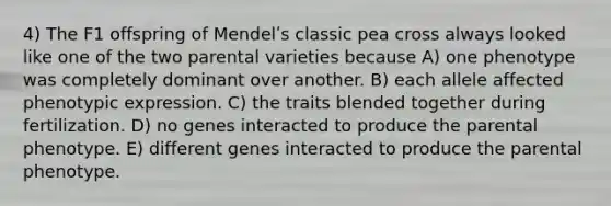 4) The F1 offspring of Mendelʹs classic pea cross always looked like one of the two parental varieties because A) one phenotype was completely dominant over another. B) each allele affected phenotypic expression. C) the traits blended together during fertilization. D) no genes interacted to produce the parental phenotype. E) different genes interacted to produce the parental phenotype.