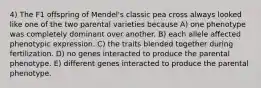 4) The F1 offspring of Mendel's classic pea cross always looked like one of the two parental varieties because A) one phenotype was completely dominant over another. B) each allele affected phenotypic expression. C) the traits blended together during fertilization. D) no genes interacted to produce the parental phenotype. E) different genes interacted to produce the parental phenotype.