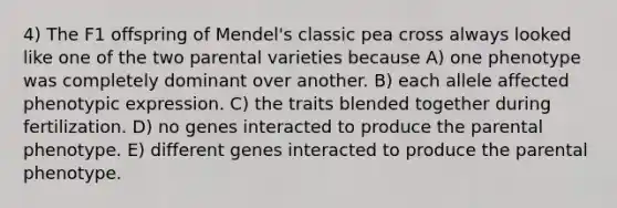 4) The F1 offspring of Mendel's classic pea cross always looked like one of the two parental varieties because A) one phenotype was completely dominant over another. B) each allele affected phenotypic expression. C) the traits blended together during fertilization. D) no genes interacted to produce the parental phenotype. E) different genes interacted to produce the parental phenotype.