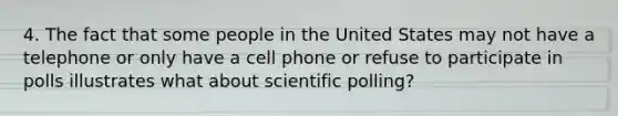 4. The fact that some people in the United States may not have a telephone or only have a cell phone or refuse to participate in polls illustrates what about scientific polling?