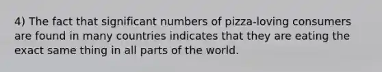 4) The fact that significant numbers of pizza-loving consumers are found in many countries indicates that they are eating the exact same thing in all parts of the world.