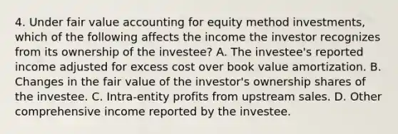 4. Under fair value accounting for equity method investments, which of the following affects the income the investor recognizes from its ownership of the investee? A. The investee's reported income adjusted for excess cost over book value amortization. B. Changes in the fair value of the investor's ownership shares of the investee. C. Intra-entity profits from upstream sales. D. Other comprehensive income reported by the investee.