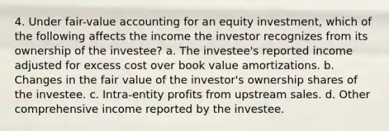 4. Under fair-value accounting for an equity investment, which of the following affects the income the investor recognizes from its ownership of the investee? a. The investee's reported income adjusted for excess cost over book value amortizations. b. Changes in the fair value of the investor's ownership shares of the investee. c. Intra-entity profits from upstream sales. d. Other comprehensive income reported by the investee.