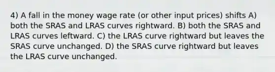 4) A fall in the money wage rate (or other input prices) shifts A) both the SRAS and LRAS curves rightward. B) both the SRAS and LRAS curves leftward. C) the LRAS curve rightward but leaves the SRAS curve unchanged. D) the SRAS curve rightward but leaves the LRAS curve unchanged.