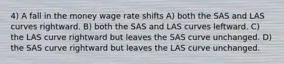 4) A fall in the money wage rate shifts A) both the SAS and LAS curves rightward. B) both the SAS and LAS curves leftward. C) the LAS curve rightward but leaves the SAS curve unchanged. D) the SAS curve rightward but leaves the LAS curve unchanged.