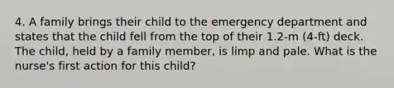 4. A family brings their child to the emergency department and states that the child fell from the top of their 1.2-m (4-ft) deck. The child, held by a family member, is limp and pale. What is the nurse's first action for this child?