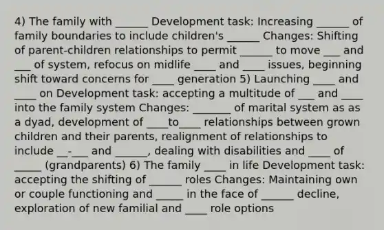 4) The family with ______ Development task: Increasing ______ of family boundaries to include children's ______ Changes: Shifting of parent-children relationships to permit ______ to move ___ and ___ of system, refocus on midlife ____ and ____ issues, beginning shift toward concerns for ____ generation 5) Launching ____ and ____ on Development task: accepting a multitude of ___ and ____ into the family system Changes: _______ of marital system as as a dyad, development of ____to____ relationships between grown children and their parents, realignment of relationships to include __-___ and ______, dealing with disabilities and ____ of _____ (grandparents) 6) The family ____ in life Development task: accepting the shifting of ______ roles Changes: Maintaining own or couple functioning and _____ in the face of ______ decline, exploration of new familial and ____ role options