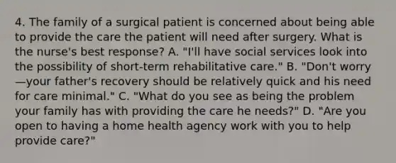 4. The family of a surgical patient is concerned about being able to provide the care the patient will need after surgery. What is the nurse's best response? A. "I'll have social services look into the possibility of short-term rehabilitative care." B. "Don't worry—your father's recovery should be relatively quick and his need for care minimal." C. "What do you see as being the problem your family has with providing the care he needs?" D. "Are you open to having a home health agency work with you to help provide care?"