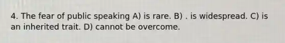 4. The fear of public speaking A) is rare. B) . is widespread. C) is an inherited trait. D) cannot be overcome.