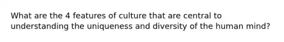 What are the 4 features of culture that are central to understanding the uniqueness and diversity of the human mind?