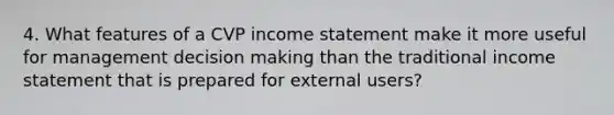 4. What features of a CVP <a href='https://www.questionai.com/knowledge/kCPMsnOwdm-income-statement' class='anchor-knowledge'>income statement</a> make it more useful for management <a href='https://www.questionai.com/knowledge/kuI1pP196d-decision-making' class='anchor-knowledge'>decision making</a> than the traditional income statement that is prepared for external users?