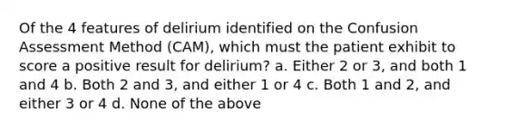 Of the 4 features of delirium identified on the Confusion Assessment Method (CAM), which must the patient exhibit to score a positive result for delirium? a. Either 2 or 3, and both 1 and 4 b. Both 2 and 3, and either 1 or 4 c. Both 1 and 2, and either 3 or 4 d. None of the above