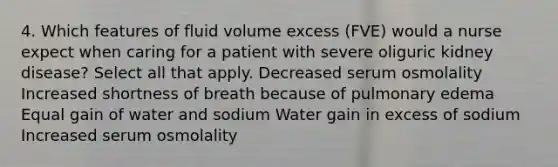 4. Which features of fluid volume excess (FVE) would a nurse expect when caring for a patient with severe oliguric kidney disease? Select all that apply. Decreased serum osmolality Increased shortness of breath because of pulmonary edema Equal gain of water and sodium Water gain in excess of sodium Increased serum osmolality