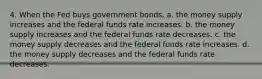 4. When the Fed buys government bonds, a. the money supply increases and the federal funds rate increases. b. the money supply increases and the federal funds rate decreases. c. the money supply decreases and the federal funds rate increases. d. the money supply decreases and the federal funds rate decreases.