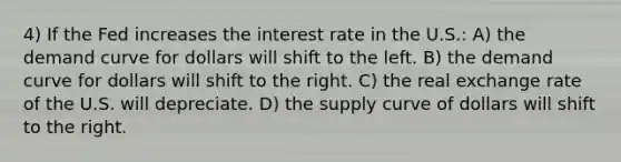 4) If the Fed increases the interest rate in the U.S.: A) the demand curve for dollars will shift to the left. B) the demand curve for dollars will shift to the right. C) the real exchange rate of the U.S. will depreciate. D) the supply curve of dollars will shift to the right.