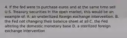 4. If the fed were to purchase euros and at the same time sell U.S. Treasury securities in the open market, this would be an example of: A. an unsterilized foreign exchange intervention. B. the Fed not changing their balance sheet at all C. the Fed altering the domestic monetary base D. a sterilized foreign exchange intervention