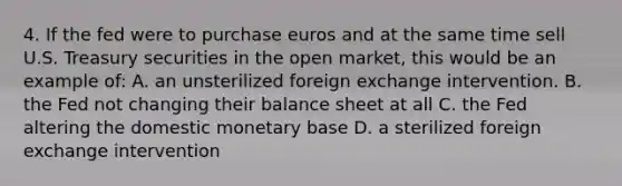 4. If the fed were to purchase euros and at the same time sell U.S. Treasury securities in the open market, this would be an example of: A. an unsterilized foreign exchange intervention. B. the Fed not changing their balance sheet at all C. the Fed altering the domestic monetary base D. a sterilized foreign exchange intervention