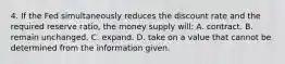 4. If the Fed simultaneously reduces the discount rate and the required reserve ratio, the money supply will: A. contract. B. remain unchanged. C. expand. D. take on a value that cannot be determined from the information given.