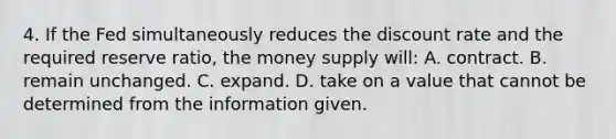 4. If the Fed simultaneously reduces the discount rate and the required reserve ratio, the money supply will: A. contract. B. remain unchanged. C. expand. D. take on a value that cannot be determined from the information given.