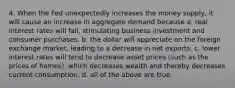 4. When the Fed unexpectedly increases the money supply, it will cause an increase in aggregate demand because a. real interest rates will fall, stimulating business investment and consumer purchases. b. the dollar will appreciate on the foreign exchange market, leading to a decrease in net exports. c. lower interest rates will tend to decrease asset prices (such as the prices of homes), which decreases wealth and thereby decreases current consumption. d. all of the above are true.