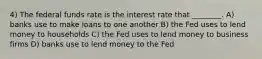 4) The federal funds rate is the interest rate that ________. A) banks use to make loans to one another B) the Fed uses to lend money to households C) the Fed uses to lend money to business firms D) banks use to lend money to the Fed