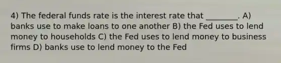 4) The federal funds rate is the interest rate that ________. A) banks use to make loans to one another B) the Fed uses to lend money to households C) the Fed uses to lend money to business firms D) banks use to lend money to the Fed