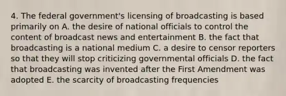 4. The federal government's licensing of broadcasting is based primarily on A. the desire of national officials to control the content of broadcast news and entertainment B. the fact that broadcasting is a national medium C. a desire to censor reporters so that they will stop criticizing governmental officials D. the fact that broadcasting was invented after the First Amendment was adopted E. the scarcity of broadcasting frequencies