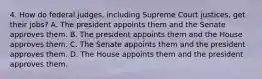 4. How do federal judges, including Supreme Court justices, get their jobs? A. The president appoints them and the Senate approves them. B. The president appoints them and the House approves them. C. The Senate appoints them and the president approves them. D. The House appoints them and the president approves them.