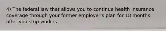 4) The federal law that allows you to continue health insurance coverage through your former employer's plan for 18 months after you stop work is