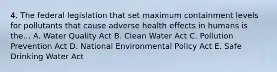 4. The federal legislation that set maximum containment levels for pollutants that cause adverse health effects in humans is the... A. Water Quality Act B. Clean Water Act C. Pollution Prevention Act D. National Environmental Policy Act E. Safe Drinking Water Act