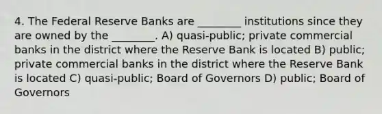 4. The Federal Reserve Banks are ________ institutions since they are owned by the ________. A) quasi-public; private commercial banks in the district where the Reserve Bank is located B) public; private commercial banks in the district where the Reserve Bank is located C) quasi-public; Board of Governors D) public; Board of Governors