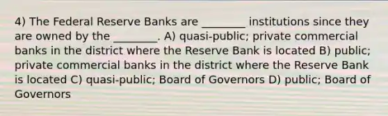 4) The Federal Reserve Banks are ________ institutions since they are owned by the ________. A) quasi-public; private commercial banks in the district where the Reserve Bank is located B) public; private commercial banks in the district where the Reserve Bank is located C) quasi-public; Board of Governors D) public; Board of Governors