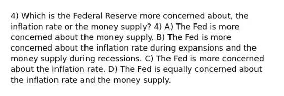 4) Which is the Federal Reserve more concerned about, the inflation rate or the money supply? 4) A) The Fed is more concerned about the money supply. B) The Fed is more concerned about the inflation rate during expansions and the money supply during recessions. C) The Fed is more concerned about the inflation rate. D) The Fed is equally concerned about the inflation rate and the money supply.